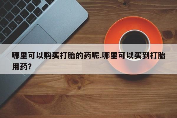 私人诊所有没有打胎药哪里可以购买打胎的药呢.哪里可以买到打胎用药？